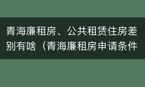 青海廉租房、公共租赁住房差别有啥（青海廉租房申请条件2020）