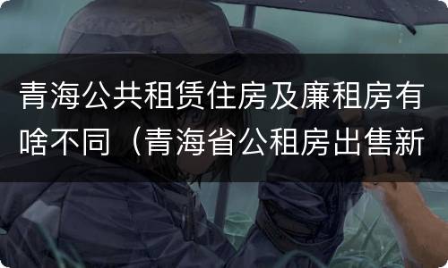 青海公共租赁住房及廉租房有啥不同（青海省公租房出售新原则）
