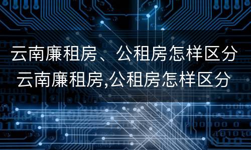 云南廉租房、公租房怎样区分 云南廉租房,公租房怎样区分的