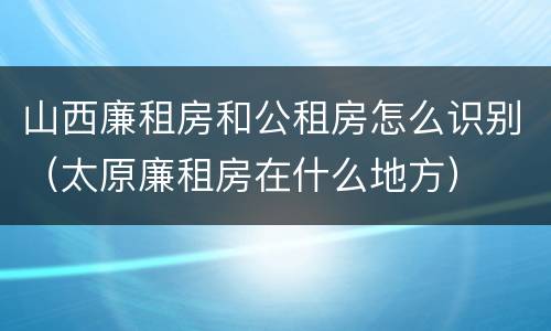 山西廉租房和公租房怎么识别（太原廉租房在什么地方）