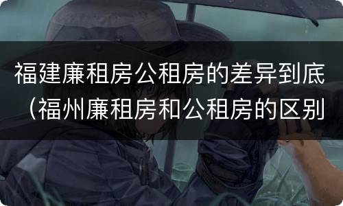 福建廉租房公租房的差异到底（福州廉租房和公租房的区别）