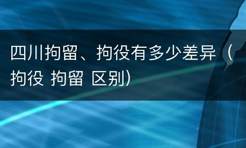 四川拘留、拘役有多少差异（拘役 拘留 区别）