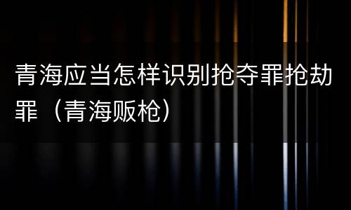 青海应当怎样识别抢夺罪抢劫罪（青海贩枪）