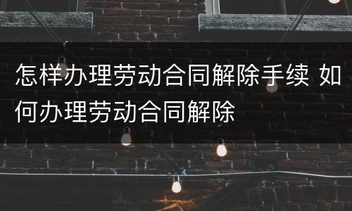 怎样办理劳动合同解除手续 如何办理劳动合同解除
