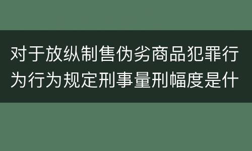 对于放纵制售伪劣商品犯罪行为行为规定刑事量刑幅度是什么