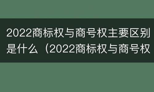 2022商标权与商号权主要区别是什么（2022商标权与商号权主要区别是什么呢）