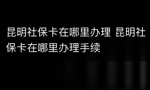 昆明社保卡在哪里办理 昆明社保卡在哪里办理手续