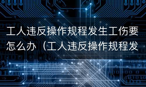 工人违反操作规程发生工伤要怎么办（工人违反操作规程发生工伤要怎么办呢）
