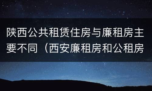 陕西公共租赁住房与廉租房主要不同（西安廉租房和公租房的区别到底是什么?）