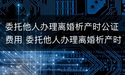 委托他人办理离婚析产时公证费用 委托他人办理离婚析产时公证费用多少钱
