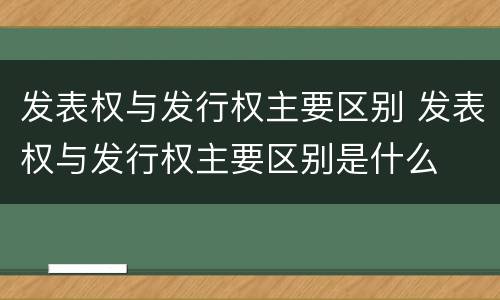 发表权与发行权主要区别 发表权与发行权主要区别是什么