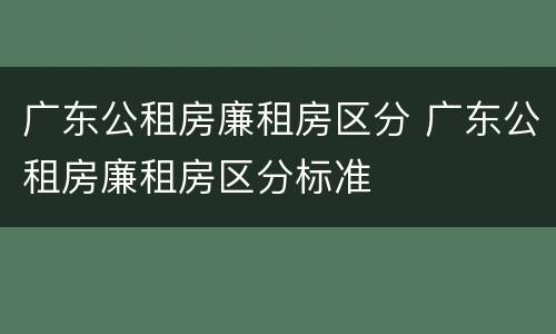 广东公租房廉租房区分 广东公租房廉租房区分标准