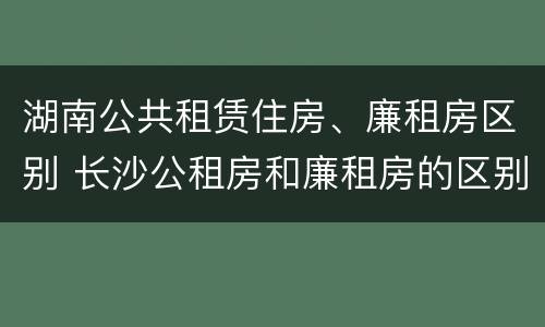 湖南公共租赁住房、廉租房区别 长沙公租房和廉租房的区别