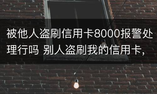被他人盗刷信用卡8000报警处理行吗 别人盗刷我的信用卡,报警不给立案