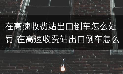 在高速收费站出口倒车怎么处罚 在高速收费站出口倒车怎么处罚的