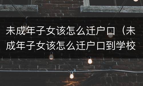 未成年子女该怎么迁户口（未成年子女该怎么迁户口到学校）