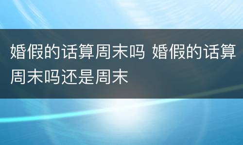 婚假的话算周末吗 婚假的话算周末吗还是周末