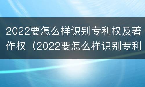 2022要怎么样识别专利权及著作权（2022要怎么样识别专利权及著作权证书）