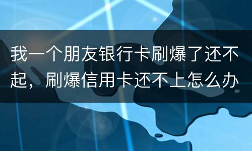 我一个朋友银行卡刷爆了还不起，刷爆信用卡还不上怎么办