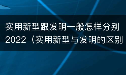 实用新型跟发明一般怎样分别2022（实用新型与发明的区别是什么）