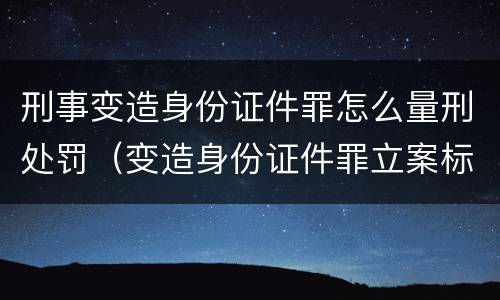 刑事变造身份证件罪怎么量刑处罚（变造身份证件罪立案标准）