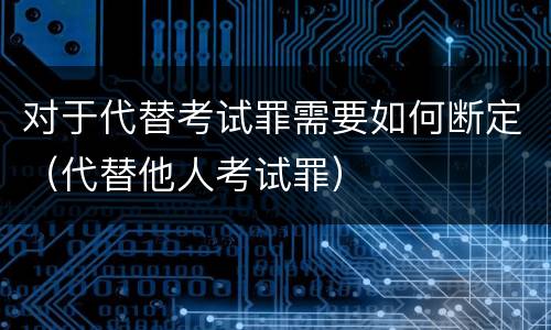 对于代替考试罪需要如何断定（代替他人考试罪）