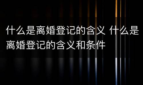 什么是离婚登记的含义 什么是离婚登记的含义和条件