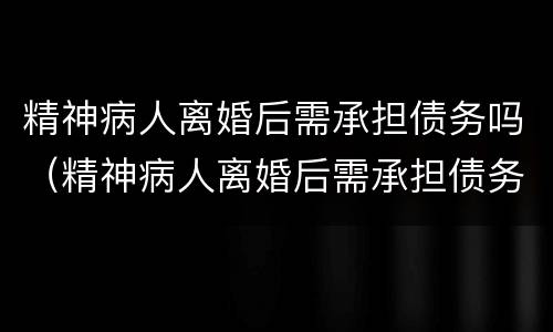 精神病人离婚后需承担债务吗（精神病人离婚后需承担债务吗法律规定）