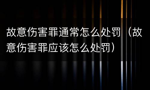 故意伤害罪通常怎么处罚（故意伤害罪应该怎么处罚）