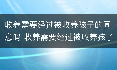 收养需要经过被收养孩子的同意吗 收养需要经过被收养孩子的同意吗知乎