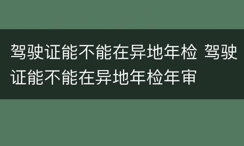 驾驶证能不能在异地年检 驾驶证能不能在异地年检年审