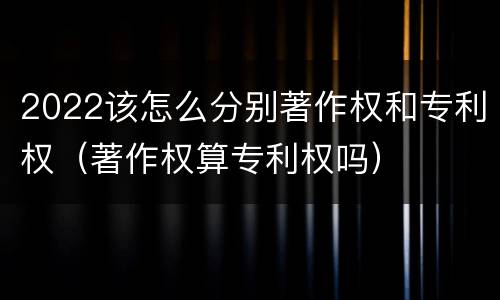 2022该怎么分别著作权和专利权（著作权算专利权吗）