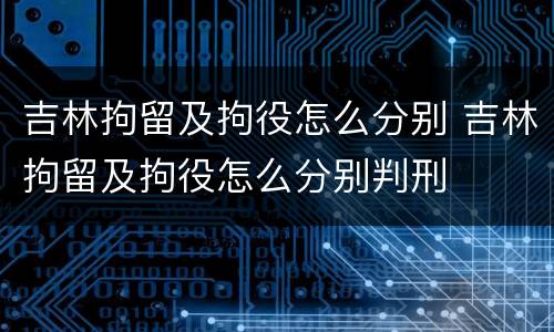 吉林拘留及拘役怎么分别 吉林拘留及拘役怎么分别判刑