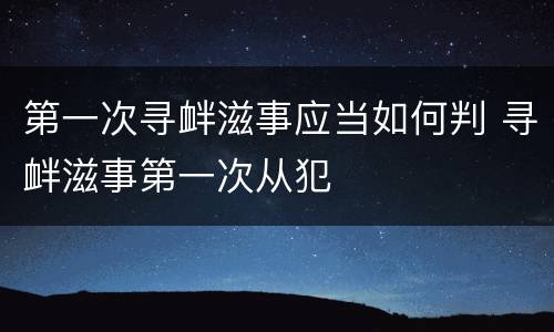 第一次寻衅滋事应当如何判 寻衅滋事第一次从犯