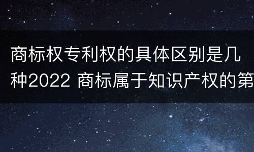 商标权专利权的具体区别是几种2022 商标属于知识产权的第几类