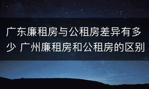 广东廉租房与公租房差异有多少 广州廉租房和公租房的区别