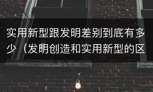 实用新型跟发明差别到底有多少（发明创造和实用新型的区别）