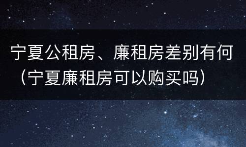 宁夏公租房、廉租房差别有何（宁夏廉租房可以购买吗）
