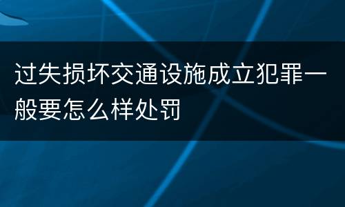 过失损坏交通设施成立犯罪一般要怎么样处罚