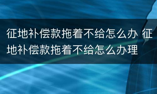 征地补偿款拖着不给怎么办 征地补偿款拖着不给怎么办理