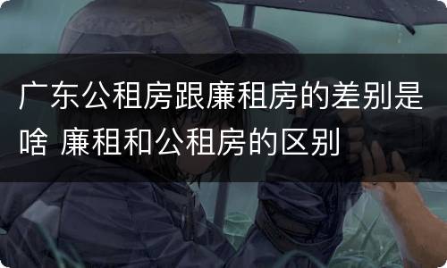 广东公租房跟廉租房的差别是啥 廉租和公租房的区别