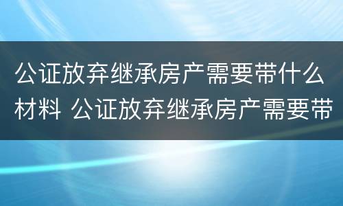 公证放弃继承房产需要带什么材料 公证放弃继承房产需要带什么材料去