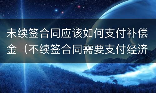 未续签合同应该如何支付补偿金（不续签合同需要支付经济补偿金吗）