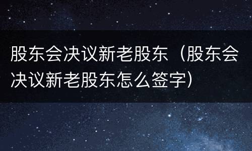 股东会决议新老股东（股东会决议新老股东怎么签字）