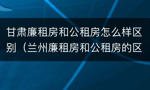 甘肃廉租房和公租房怎么样区别（兰州廉租房和公租房的区别）