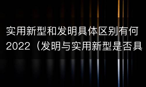 实用新型和发明具体区别有何2022（发明与实用新型是否具有实用性）