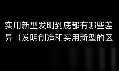 实用新型发明到底都有哪些差异（发明创造和实用新型的区别）