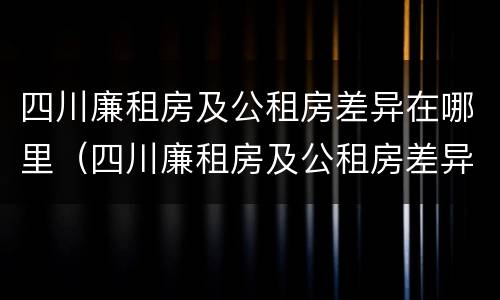 四川廉租房及公租房差异在哪里（四川廉租房及公租房差异在哪里查）
