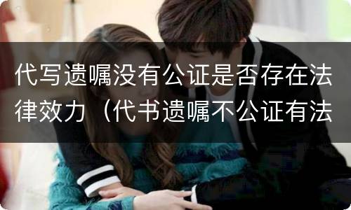 代写遗嘱没有公证是否存在法律效力（代书遗嘱不公证有法律效力吗）