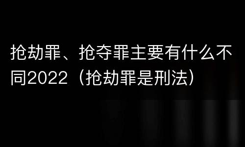 抢劫罪、抢夺罪主要有什么不同2022（抢劫罪是刑法）